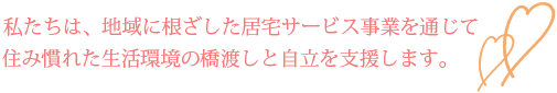 私たちは、地域に根ざした居宅サービス事業を通じて
住み慣れた生活環境の橋渡しと自立を支援します。